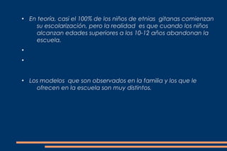 ●
    En teoría, casi el 100% de los niños de etnias gitanas comienzan
      su escolarización, pero la realidad es que cuando los niños
      alcanzan edades superiores a los 10-12 años abandonan la
      escuela.
●


●




●
    Los modelos que son observados en la familia y los que le
      ofrecen en la escuela son muy distintos.
 