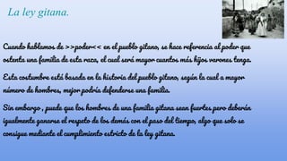 La ley gitana.
Cuando hablamos de >>poder<< en el pueblo gitano, se hace referencia al poder que
ostenta una familia de esta raza, el cual será mayor cuantos más hijos varones tenga.
Esta costumbre está basada en la historia del pueblo gitano, según la cual a mayor
número de hombres, mejor podría defenderse una familia.
Sin embargo , puede que los hombres de una familia gitana sean fuertes pero deberán
igualmente ganarse el respeto de los demás con el paso del tiempo, algo que solo se
consigue mediante el cumplimiento estricto de la ley gitana.
 