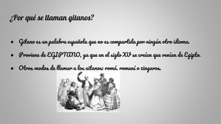 ¿Por qué se llaman gitanos?
● Gitano es un palabra española que no es compartida por ningún otro idioma.
● Proviene de EGIPTANO, ya que en el siglo XV se creían que venían de Egipto.
● Otros modos de llamar a los gitanos: romá, romaní o zingaros.
 