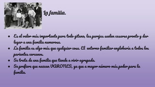 La familia.
● Es el valor más importante para todo gitano, las parejas suelen casarse pronto y dar
lugar a una familia numerosa.
● La familia es algo más que cyalquier cosa. El entorno familiar englobaría a todos los
parientes cercanos.
● Se trata de una familia que tiende a vivir agrupada.
● Se prefiere que nazcan VARONES, ya que a mayor número más poder para la
familia.
 