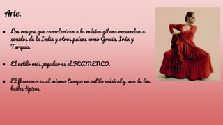 Arte.
● Los rasgos que caracterizan a la música gitana recuerdan a
sonidos de la India y otros países como Grecia, Irán y
Turquía.
● El estilo más popular es el FLAMENCO.
● El flamenco es al mismo tiempo un estilo músical y uno de los
bailes típicos.
 