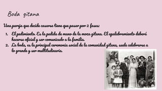 Boda gitana
Una pareja que decide casarse tiene que pasar por 2 fases:
1. El pedimiento. Es la pedida de mano de la moza gitana. El apalabramiento deberá
hacerse oficial y ser comunicado a la familia.
2. La boda, es la principal ceremonia social de la comunidad gitana, suele celebrarse a
lo grande y ser multitudinaria.
 