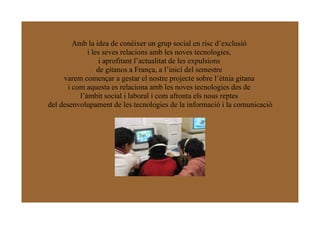 Amb la idea de conèixer un grup social en risc d’exclusió
              i les seves relacions amb les noves tecnologies,
                   i aprofitant l’actualitat de les expulsions
                  de gitanos a França, a l’inici del semestre
     varem començar a gestar el nostre projecte sobre l’ètnia gitana
       i com aquesta es relaciona amb les noves tecnologies des de
           l’àmbit social i laboral i com afronta els nous reptes
del desenvolupament de les tecnologies de la informació i la comunicació
 