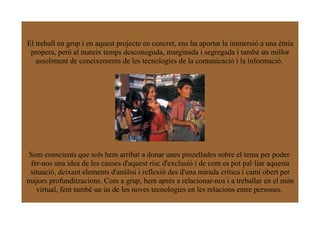 El treball en grup i en aquest projecte en concret, ens ha aportat la immersió a una ètnia
 propera, però al mateix temps desconeguda, marginada i segregada i també un millor
   assoliment de coneixements de les tecnologies de la comunicació i la informació.




Som conscients que sols hem arribat a donar unes pinzellades sobre el tema per poder
 fer-nos una idea de les causes d'aquest risc d'exclusió i de com es pot pal·liar aquesta
 situació, deixant elements d'anàlisi i reflexió des d'una mirada crítica i camí obert per
majors profunditzacions. Com a grup, hem après a relacionar-nos i a treballar en el món
   virtual, fent també un ús de les noves tecnologies en les relacions entre persones.
 