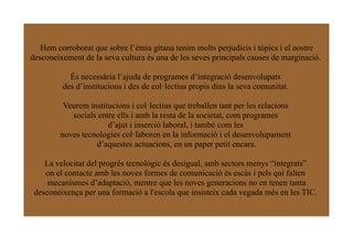 Hem corroborat que sobre l’ètnia gitana tenim molts perjudicis i tòpics i el nostre
desconeixement de la seva cultura és una de les seves principals causes de marginació.

           És necessària l’ajuda de programes d’integració desenvolupats
         des d’institucions i des de col·lectius propis dins la seva comunitat.

         Veurem institucions i col·lectius que treballen tant per les relacions
           socials entre ells i amb la resta de la societat, com programes
                      d’ajut i inserció laboral, i també com les
        noves tecnologies col·laboren en la informació i el desenvolupament
                  d’aquestes actuacions, en un paper petit encara.

    La velocitat del progrés tecnològic és desigual, amb sectors menys “integrats”
    on el contacte amb les noves formes de comunicació és escàs i pels qui falten
     mecanismes d’adaptació, mentre que les noves generacions no en tenen tanta
 desconeixença per una formació a l'escola que insisteix cada vegada més en les TIC.
 