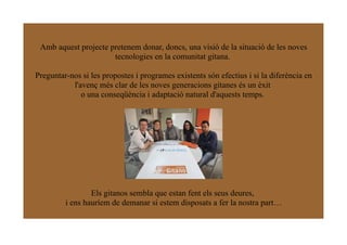 Amb aquest projecte pretenem donar, doncs, una visió de la situació de les noves
                      tecnologies en la comunitat gitana.

Preguntar-nos si les propostes i programes existents són efectius i si la diferència en
           l'avenç més clar de les noves generacions gitanes és un èxit
              o una conseqüència i adaptació natural d'aquests temps.




                 Els gitanos sembla que estan fent els seus deures,
         i ens hauríem de demanar si estem disposats a fer la nostra part…
 
