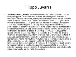 Filippo Juvarra
• Juvarra(o Iuvara), Filippo. - Architetto (Messina 1676 - Madrid 1736). Si
occupò dapprima di architettura teatrale e di scenografia. Assunto al
servizio di Vittorio Amedeo II, come primo architetto civile del re, fu molto
attivo a Torino: facciata di S. Cristina e castello di Rivoli (1715); quartieri
militari di porta Susa (1716); vari palazzi; basilica di Superga (iniziata nel
1717) ecc. Fu in Portogallo (1719-20), dove progettò la cattedrale, il
patriarcato e la canonica di Lisbona. Tornato a Torino attese alla facciata di
palazzo Madama (1718-21), alla decorazione della Venaria e di Rivoli, alla
costruzione del casino di caccia di Stupinigi (1730-31) ecc. Soggiornò
spesso a Roma (1732, progetto per la sacrestia di S. Pietro); nel 1735 fu
chiamato a Madrid per progettarvi il Palazzo Reale, la Granja, il castello di
Aranjuez. Come testimoniano anche le sue incisioni e i numerosi disegni
(conservati a Roma, Torino, New York, Londra), la formazione culturale e lo
stile personale di J., tra i maggiori architetti italiani del 18° sec., si
formarono a Roma, sugli esempi di Fontana, di F. Borromini e degli antichi.
La sua architettura si caratterizza per i larghi, aerei effetti prospettici e
pittorici e propone alcuni elementi di ispirazione classica, soprattutto nella
nitida misura delle parti e nella decorazione
 