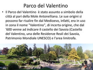 Parco del Valentino
• Il Parco del Valentino è stato assunto a simbolo della
città al pari della Mole Antonelliana. Le sue origini si
possono far risalire fin dal Medioevo, infatti, era in uso
in zona il nome "Valentino", di incerta origine, che dal
'600 venne ad indicare il castello dei Savoia (Castello
del Valentino, una delle Residenze Reali dei Savoia,
Patrimonio Mondiale UNESCO) e l'area limitrofa.
 