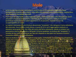 • La forma del monumento è particolare e unica, frutto di un'azzardata e singolare tecnica
architettonica eclettica ottocentesca, tipica dello stile artistico misto e rivoluzionario, caratteristico
della fantasia di Alessandro Antonelli.
• Al di sopra del basamento si eleva la grande cupola, caratterizzata dalla volta allungata con pareti
convesse in muratura autoportante. È formata da una sorta di guscio, costituito da pareti
perimetrali inconsuetamente sottili (appena 12 cm di spessore), separate tra loro da
un'intercapedine di 2 metri.
• La cupola è sovrastata da una struttura denominata "tempietto", che ripropone il tema sottostante
del colonnato. Essa è posta a metà altezza, a quota 85,24 m ed è raggiungibile mediante un
elevatore senza guide fisse, che risale dal centro dell'atrio sottostante, dando ai visitatori una
panoramica interna della cupola a 360 gradi. Di forma quadrata, la struttura del "tempietto" è
sorretta da due ordini di 6 colonne per lato ed è disposta su due piani ma l'accesso ai turisti è
consentito soltanto a quello sottostante.
• Sopra la struttura mediana di si staglia la lunga guglia, costituita da una cuspide assai sviluppata in
altezza che si ispira all'architettura neogotica. Per tal motivo, fu giudicata un bizzarro tentativo di
mediare tra forme neoclassiche e neogotiche, miste alle innovazioni tecnologiche del tempo. Già lo
stesso Antonelli sperimentò l'impiego del ferro, sfruttato in tutte le sue potenzialità strutturali,
senza però tralasciare il linguaggio architettonico tradizionale. La guglia venne successivamente
rinforzata con l'impiego dell'acciaio a seguito del rovinoso nubifragio del 1953. Il resto della guglia,
oggi inaccessibile ai turisti, termina poi con 3 terrazzini circolari a 8 colonne, sovrastati da altri 3
analoghi in metallo e altri 6 piccoli circolari in cemento armato, fino alla stella a 12 punte posta in
cima.
 
