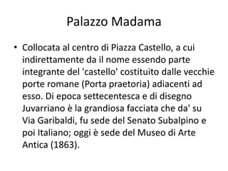 Palazzo Madama
• Collocata al centro di Piazza Castello, a cui
indirettamente da il nome essendo parte
integrante del 'castello' costituito dalle vecchie
porte romane (Porta praetoria) adiacenti ad
esso. Di epoca settecentesca e di disegno
Juvarriano è la grandiosa facciata che da' su
Via Garibaldi, fu sede del Senato Subalpino e
poi Italiano; oggi è sede del Museo di Arte
Antica (1863).
 