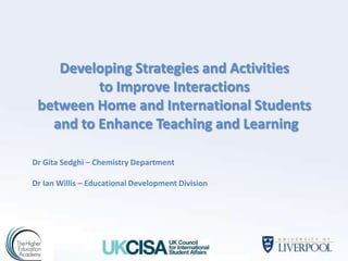 Developing Strategies and Activities
          to Improve Interactions
 between Home and International Students
   and to Enhance Teaching and Learning

Dr Gita Sedghi – Chemistry Department

Dr Ian Willis – Educational Development Division
 