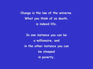 Change is the law of the universe.What you think of as death, is indeed life.In one instance you can be a millionaire, and in the other instance you can be steeped in poverty.