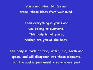 Yours and mine, big & small erase  these ideas from your mind.Then everything is yours and you belong to everyone.This body is not yours, neither are you of the body.The body is made of fire, water, air, earth and space, and will disappear into these elements.But the soul is permanent - so who are you?