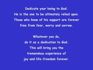 Dedicate your being to God.He is the one to be ultimately relied upon.Those who know of his support are forever free from fear, worry and sorrow.Whatever you do, do it as a dedication to God.This will bring you the tremendous experience of joy and life-freedom forever.