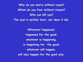 Why do you worry without cause? Whom do you fear without reason?Who can kill you? The soul is neither born, nor does it die.Whatever happened, happened for the good; whatever is happening, is happening for  the good; whatever will happen, will also happen for the good only. 