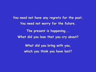 You need not have any regrets for the past. You need not worry for the future.The present is happening...What did you lose that you cry about? What did you bring with you, which you think you have lost? 