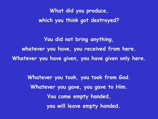 What did you produce, which you think got destroyed?You did not bring anything,whatever you have, you received from here.Whatever you have given, you have given only here.Whatever you took, you took from God.Whatever you gave, you gave to Him.You came empty handed,    you will leave empty handed.