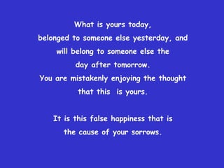 What is yours today,     belonged to someone else yesterday, and will belong to someone else the day after tomorrow.You are mistakenly enjoying the thought that this  is yours. It is this false happiness that isthe cause of your sorrows. 