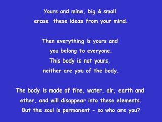 Yours and mine, big & small  erase  these ideas from your mind. Then everything is yours and  you belong to everyone. This body is not yours,  neither are you of the body. The body is made of fire, water, air, earth and  ether, and will disappear into these elements. But the soul is permanent - so who are you? 