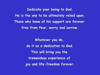 Dedicate your being to God. He is the one to be ultimately relied upon. Those who know of his support are forever  free from fear, worry and sorrow. Whatever you do,  do it as a dedication to God. This will bring you the  tremendous experience of  joy and life-freedom forever. 
