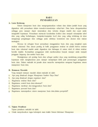 BAB I
PENDAHULUAN
A. Latar Belakang
Sistem manajemen basis data mengorganisasikan volume data dalam jumlah besar yang
digunakan oleh perusahaan dalam transaksi-transaksinya sehari-hari. Data harus diorganisasikan
sehingga para manajer dapat menemukan data tertentu dengan mudah dan cepat untuk
mengambil keputusan. Perusahaan memecah keseluruhan koleksi data menjadi sekumpulan tabel
data yang saling berhubungan, kumpulan-kumpulan kecil data yang saling terhubung ini akan
mengurangi pengulangan data sehingga pada akhirnya konsistensi dan akurasi data makan
meningkat.
Dewasa ini sebagian besar perusahaan menggunakan basis data yang mengikuti suatu
struktur relasional. Dua alasan penting di balik penggunaan struktur ini adalah bahwa struktur
basis data relasional mudah untuk digunakan dan hubungan di antara tabel di dalam struktur
bersifat implisit. Kemudahan penggunaan telah memberanikan banyak manajer untuk menjadi
pengguna langsung dan sumber basis data.
Meningkatnya arti penting basis data sebagai sumber daya yang mendukung pengambilan
keputusan telah mengharuskan para manajer mempelajari lebih jauh perancangan penggunaan
basis data. Dalam makalah ini penulis akan mencoba memaparkan mengenai bagaimana sistem
manajemen basis data.
B. Rumusan Masalah
Yang menjadi rumusan masalah dalam makalah ini ialah:
a. Apa yang dimaksud dengan Manajemen Sumber Daya Data?
b. Apa yang dimaksud dengan organisasi data?
c. Bagaimana struktur Basis data?
d. Bagaimana contoh basis data relasional?
e. Bagaimana membuat dan menggunakan basis data?
f. Bagaimana personel basis data?
g. Bagaimana menempatkan sistem manajemen basis data dalam perspektif?
C. Tujuan Penulisan
Tujuan penulisan makalah ini ialah:
a. Untuk menyelesaikan tugas kelompok mata kuliah Sistem Informasi Manajemen
 