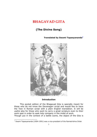 1
BHAGAVAD GITA
(The Divine Song)
Translated by Swami Tapasyananda1
Introduction
This pocket edition of the Bhagavad Gita is specially meant for
those who do not know the Devanagari script and would like to have
the Text in Roman script with a plain English translation. It will be
useful also for those who want to carry a great scripture even to their
work spot in order to seek holy company in the midst of work.
Though put in the context of a battle scene, the object of the Gita is
1
Swami Tapasyananda (1904-1991) was a vice-president of the Ramakrishna Order
 