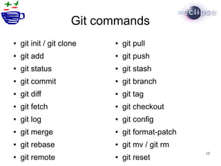 Git commands
●   git init / git clone    ●   git pull
●   git add                 ●   git push
●   git status              ●   git stash
●   git commit              ●   git branch
●   git diff                ●   git tag
●   git fetch               ●   git checkout
●   git log                 ●   git config
●   git merge               ●   git format-patch
●   git rebase              ●   git mv / git rm
                                                   12
●   git remote              ●   git reset
 