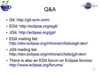 Q&A
●   Git: http://git-scm.com/
●   EGit: http://eclipse.org/egit/
●   JGit: http://eclipse.org/jgit/
●   EGit mailing list:
    http://dev.eclipse.org/mhonarc/lists/egit-dev/
●   JGit mailing list:
    http://dev.eclipse.org/mhonarc/lists/jgit-dev/
●   There is also an EGit forum on Eclipse forums:
    http://www.eclipse.org/forums/
                                                     19
 