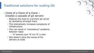 10© Perforce Software Inc. All Rights Reserved.
• Clone of a Clone of a Clone –
Creates a cascade of git servers
• Reduces the load on a primary git server
by spreading amongst many
• This dramatically increases complexity of
infrastructure
• This can result in “consistency” problems
between repos
• “A” depends upon “B” but “B” is stale.
• Still doesn’t solve the issues of file
delivery at scale
Traditional solutions for scaling Git
 