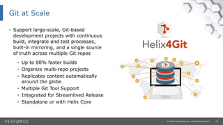 20© Perforce Software Inc. All Rights Reserved.
Git at Scale
• Support large-scale, Git-based
development projects with continuous
build, integrate and test processes,
built-in mirroring, and a single source
of truth across multiple Git repos
• Up to 80% faster builds
• Organize multi-repo projects
• Replicates content automatically
around the globe
• Multiple Git Tool Support
• Integrated for Streamlined Release
• Standalone or with Helix Core
 