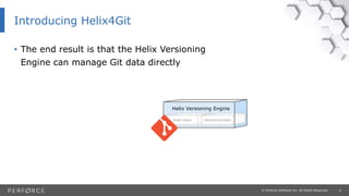 4© Perforce Software Inc. All Rights Reserved.
Introducing Helix4Git
Graph Depot Hierarchical Depot
Helix Versioning Engine
• The end result is that the Helix Versioning
Engine can manage Git data directly
 