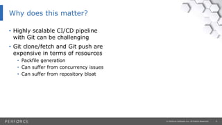 9© Perforce Software Inc. All Rights Reserved.
Why does this matter?
• Highly scalable CI/CD pipeline
with Git can be challenging
• Git clone/fetch and Git push are
expensive in terms of resources
• Packfile generation
• Can suffer from concurrency issues
• Can suffer from repository bloat
 