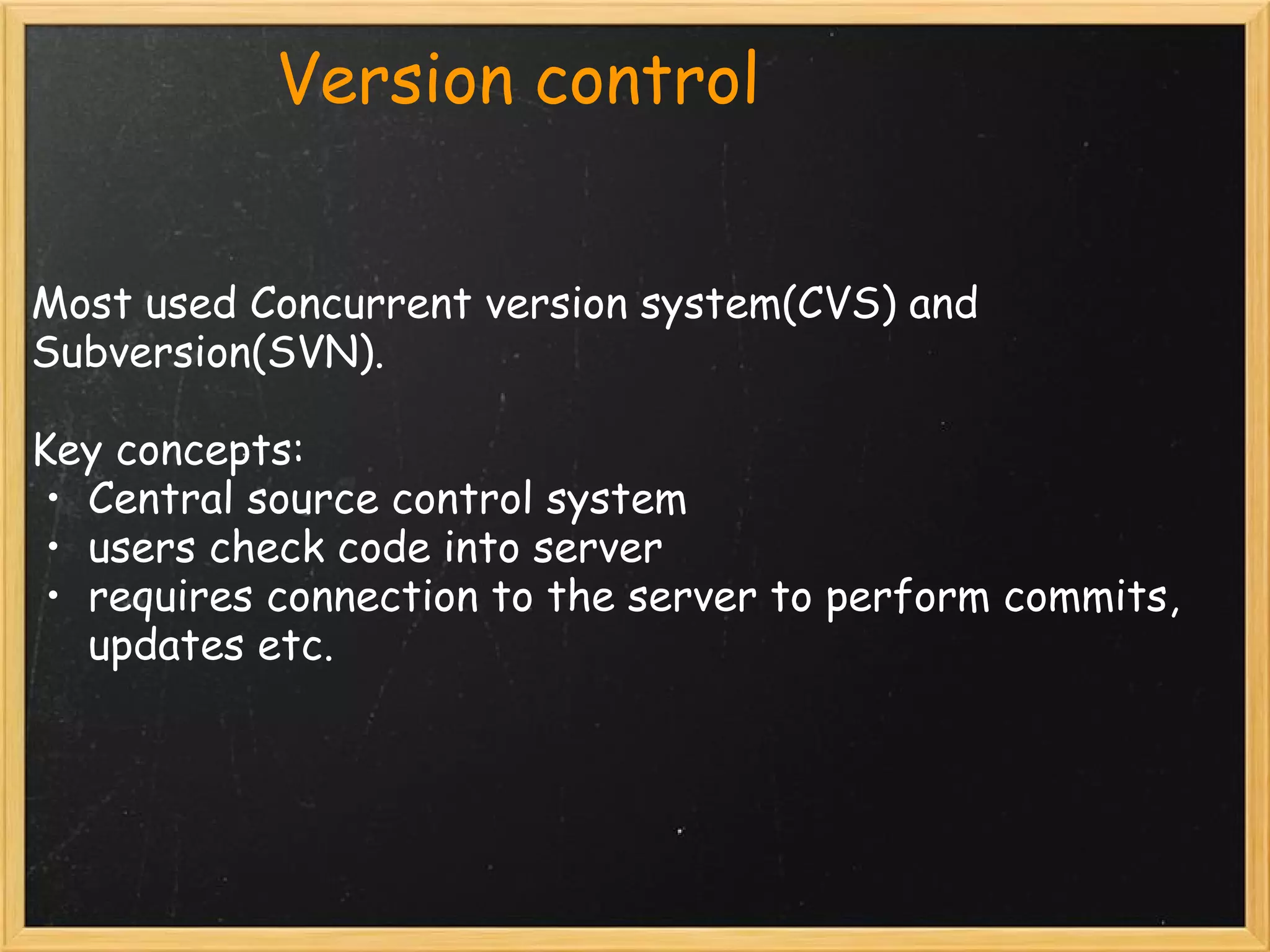             Version control


Most used Concurrent version system(CVS) and
Subversion(SVN).

Key concepts:
 • Central source control system
 • users check code into server
 • requires connection to the server to perform commits,
    updates etc.
        
 
