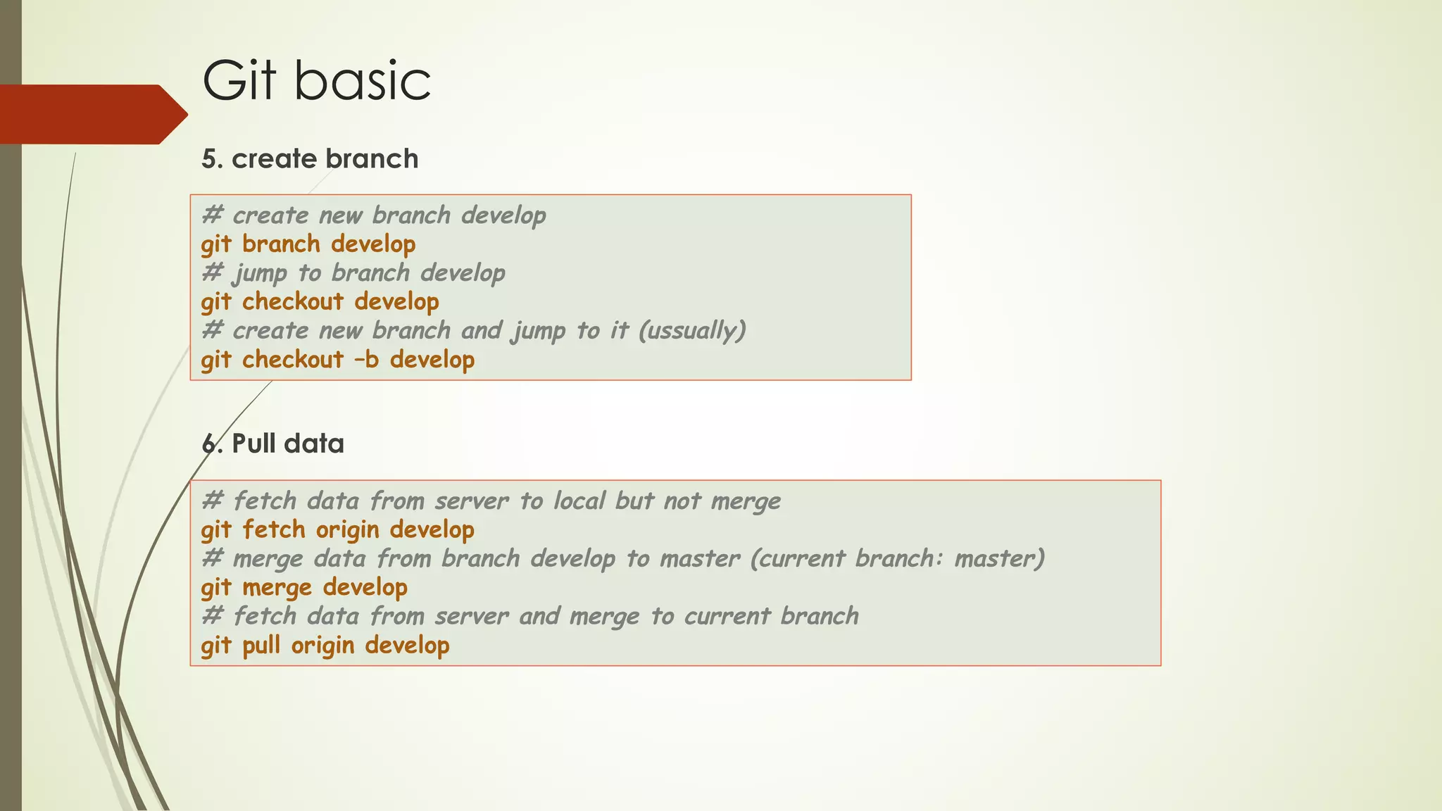 Git basic
5. create branch
6. Pull data
# create new branch develop
git branch develop
# jump to branch develop
git checkout develop
# create new branch and jump to it (ussually)
git checkout –b develop
# fetch data from server to local but not merge
git fetch origin develop
# merge data from branch develop to master (current branch: master)
git merge develop
# fetch data from server and merge to current branch
git pull origin develop
 