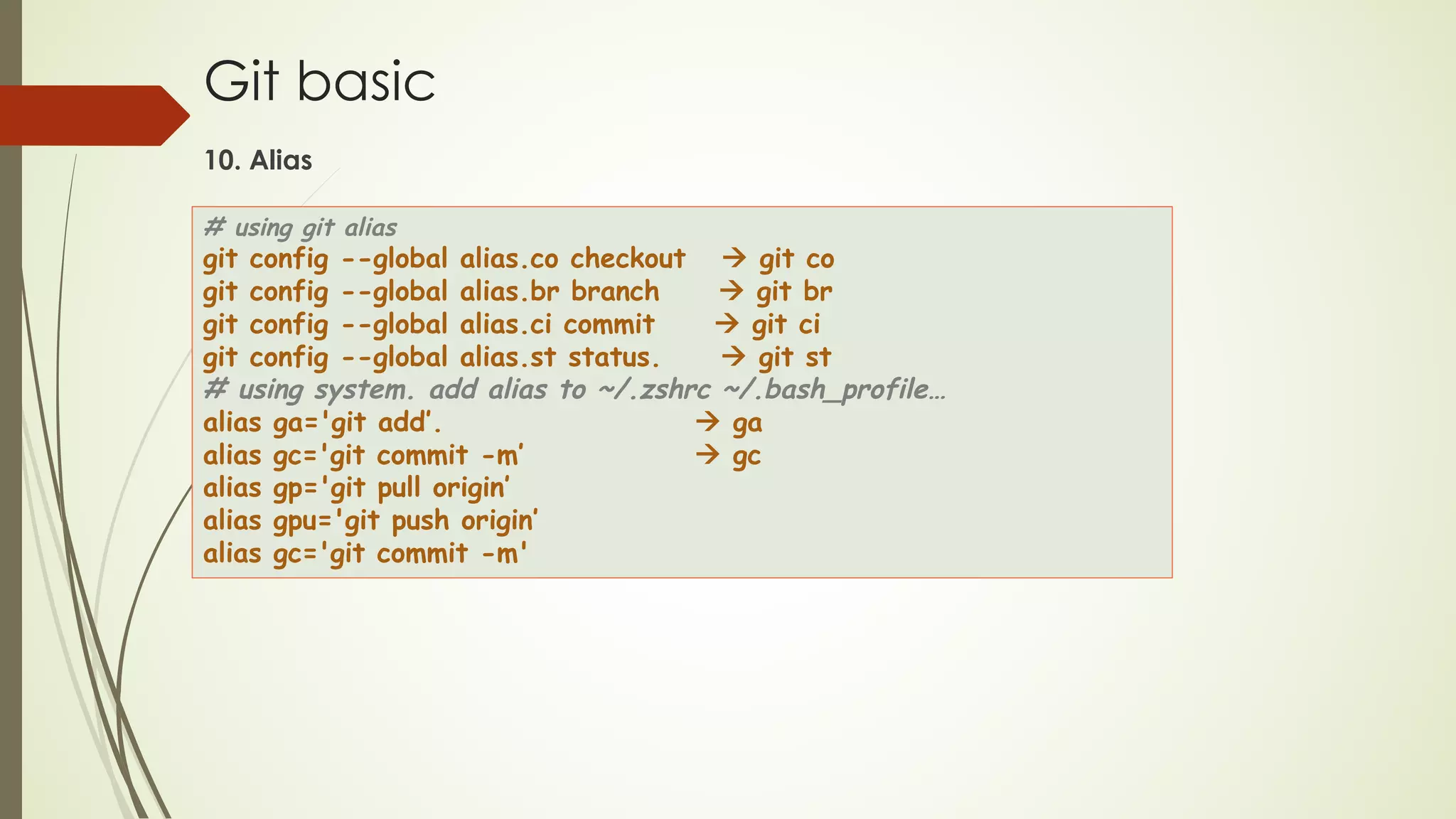 Git basic
10. Alias
# using git alias
git config --global alias.co checkout à git co
git config --global alias.br branch à git br
git config --global alias.ci commit à git ci
git config --global alias.st status. à git st
# using system. add alias to ~/.zshrc ~/.bash_profile…
alias ga='git add’. à ga
alias gc='git commit -m’ à gc
alias gp='git pull origin’
alias gpu='git push origin’
alias gc='git commit -m'
 