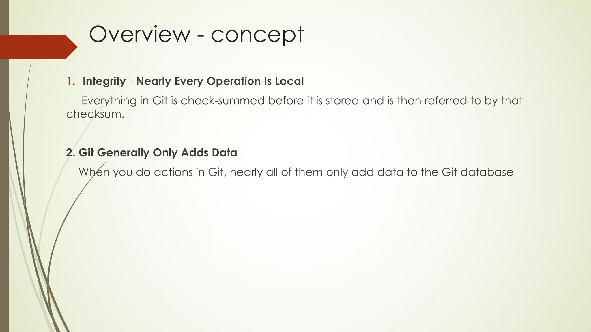 Overview - concept
1. Integrity - Nearly Every Operation Is Local
Everything in Git is check-summed before it is stored and is then referred to by that
checksum.
2. Git Generally Only Adds Data
When you do actions in Git, nearly all of them only add data to the Git database
 