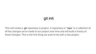 git init
This will create a .git repository in project. A repository or "repo" is a collection of
all the changes we’ve made to our project over time and will build a history of
these changes. This is the first thing we want to do with a new project.
 