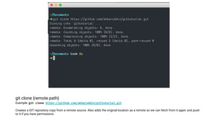 git clone {remote path}
Example: git clone https://github.com/akbaruddin/gittutorial.git
Creates a GIT repository copy from a remote source. Also adds the original location as a remote so we can fetch from it again and push
to it if you have permissions
 