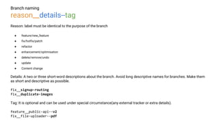 Branch naming
reason__details--tag
Reason: label must be identical to the purpose of the branch
● feature/new_feature
● fix/hotfix/patch
● refactor
● enhancement/optimisation
● delete/remove/undo
● update
● Content change
Details: A two or three short-word descriptions about the branch. Avoid long descriptive names for branches. Make them
as short and descriptive as possible.
fix__signup-routing
fix__duplicate-images
Tag: It is optional and can be used under special circumstance(any external tracker or extra details).
feature__public-api--v2
fix__file-uploader--pdf
 