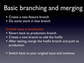 Basic branching and merging
• Create a new feature branch
• Do some work in that branch
Critical issue in production
• Revert back to production branch
• Create a new branch to add the hotﬁx
• After testing, merge the hotﬁx branch and push to
  production

• Switch back to your original issue and continue
 