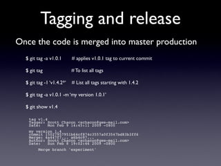 Tagging and release
Once the code is merged into master production
  $ git tag -a v1.0.1      # applies v1.0.1 tag to current commit

  $ git tag                # To list all tags

  $ git tag -1 ‘v1.4.2*‘   # List all tags starting with 1.4.2

  $ git tag -a v1.0.1 -m ‘my version 1.0.1’

  $ git show v1.4

   tag v1.4
   Tagger: Scott Chacon <schacon@gee-mail.com>
   Date:    Mon Feb 9 14:45:11 2009 -0800
   my version 1.4
   commit 15027957951b64cf874c3557a0f3547bd83b3ff6
   Merge: 4a447f7... a6b4c97...
   Author: Scott Chacon <schacon@gee-mail.com>
   Date:   Sun Feb 8 19:02:46 2009 -0800
        Merge branch 'experiment'
 