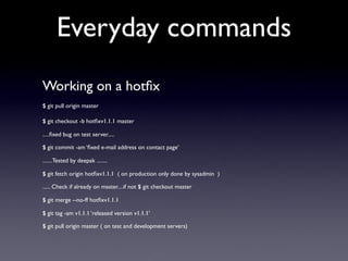 Everyday commands
Working on a hotﬁx
$ git pull origin master

$ git checkout -b hotﬁxv1.1.1 master

.....ﬁxed bug on test server.....

$ git commit -am ‘ﬁxed e-mail address on contact page’

....... Tested by deepak ........

$ git fetch origin hotﬁxv1.1.1 ( on production only done by sysadmin )

...... Check if already on master....if not $ git checkout master

$ git merge --no-ff hotﬁxv1.1.1

$ git tag -am v1.1.1 ‘released version v1.1.1’

$ git pull origin master ( on test and development servers)
 