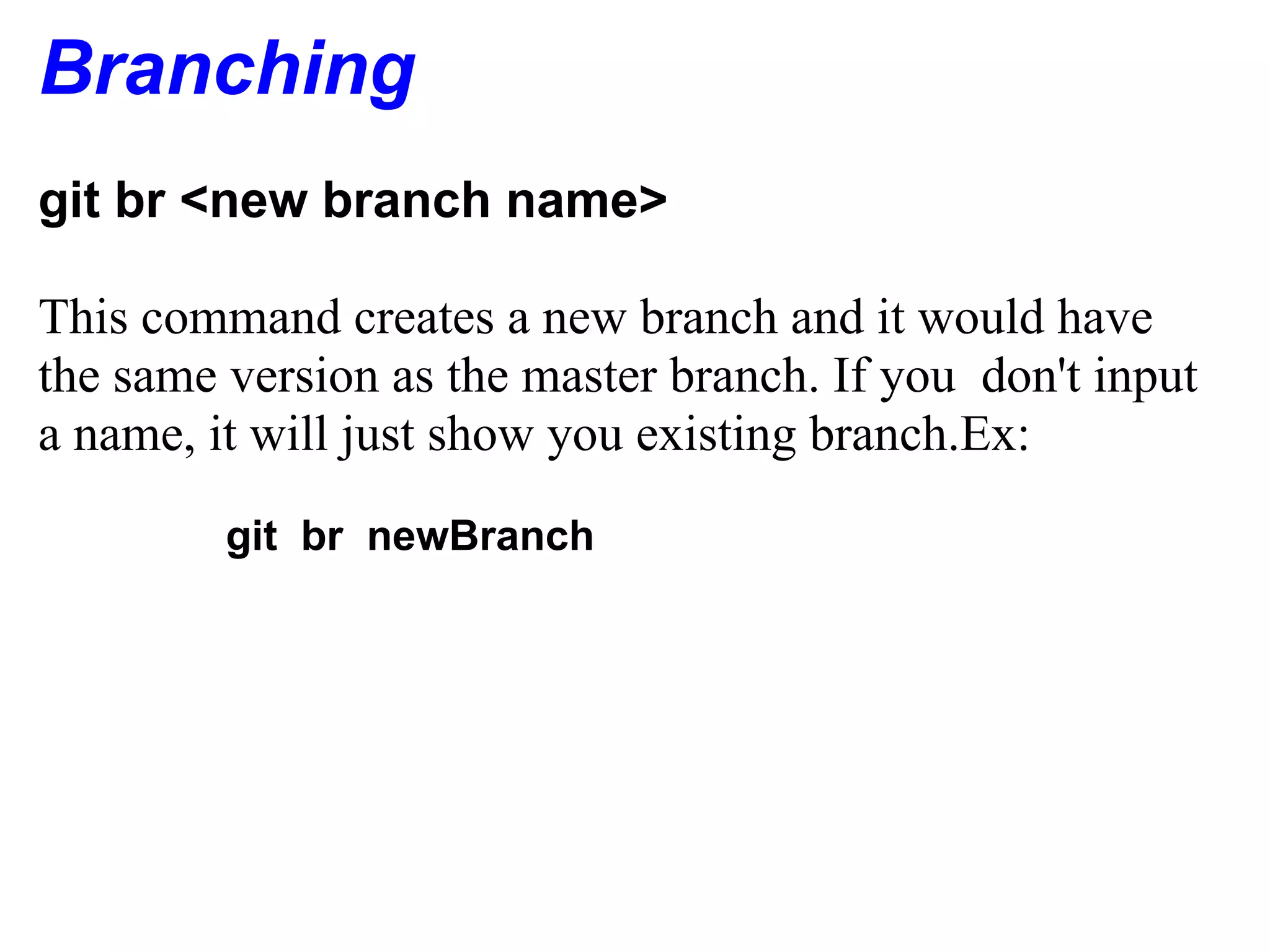 Branching
git br <new branch name>

This command creates a new branch and it would have
the same version as the master branch. If you don't input
a name, it will just show you existing branch.Ex:
         git br newBranch
 