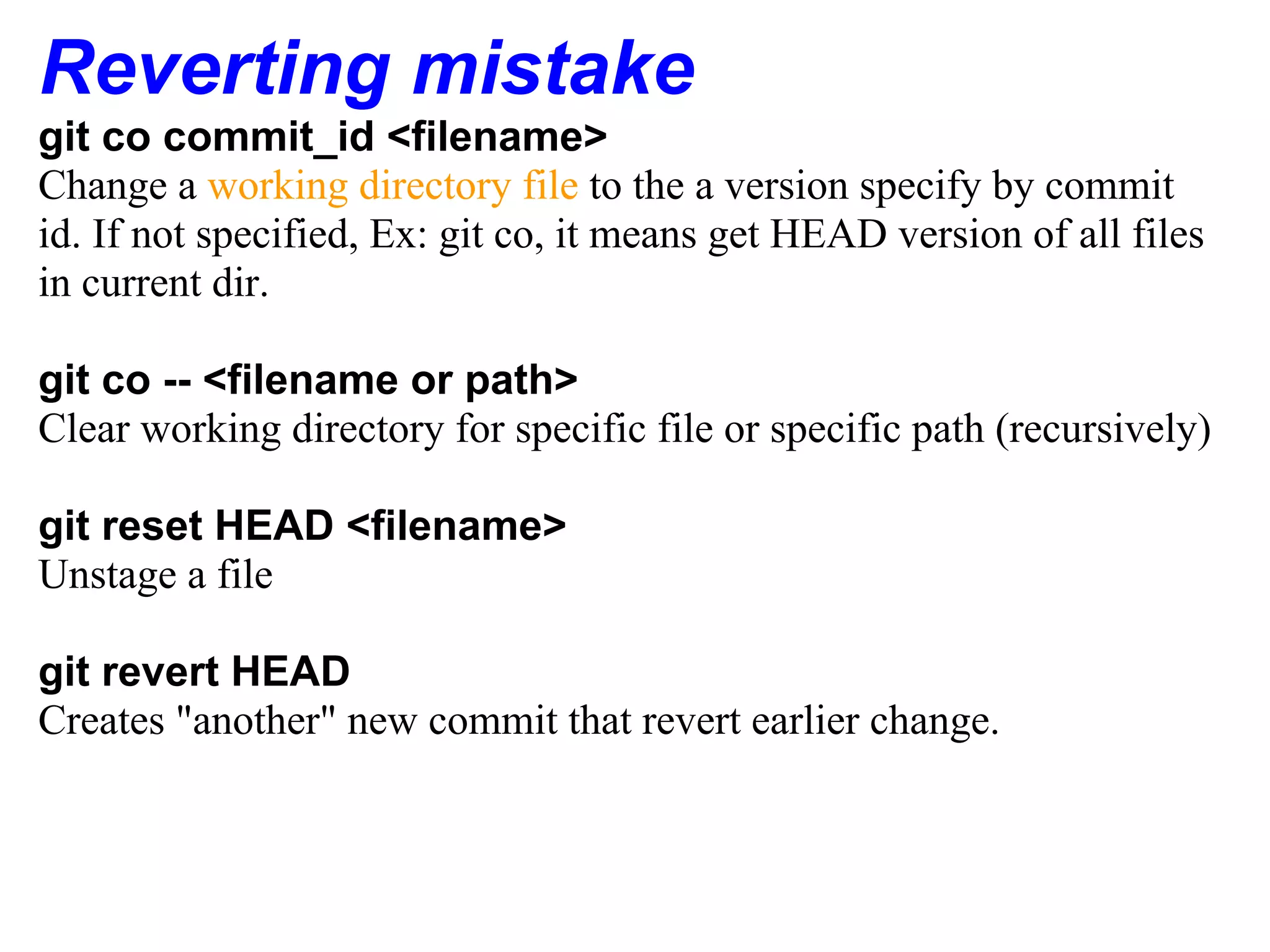 Reverting mistake
git co commit_id <filename>
Change a working directory file to the a version specify by commit
id. If not specified, Ex: git co, it means get HEAD version of all files
in current dir.

git co -- <filename or path>
Clear working directory for specific file or specific path (recursively)

git reset HEAD <filename>
Unstage a file

git revert HEAD
Creates "another" new commit that revert earlier change.
 