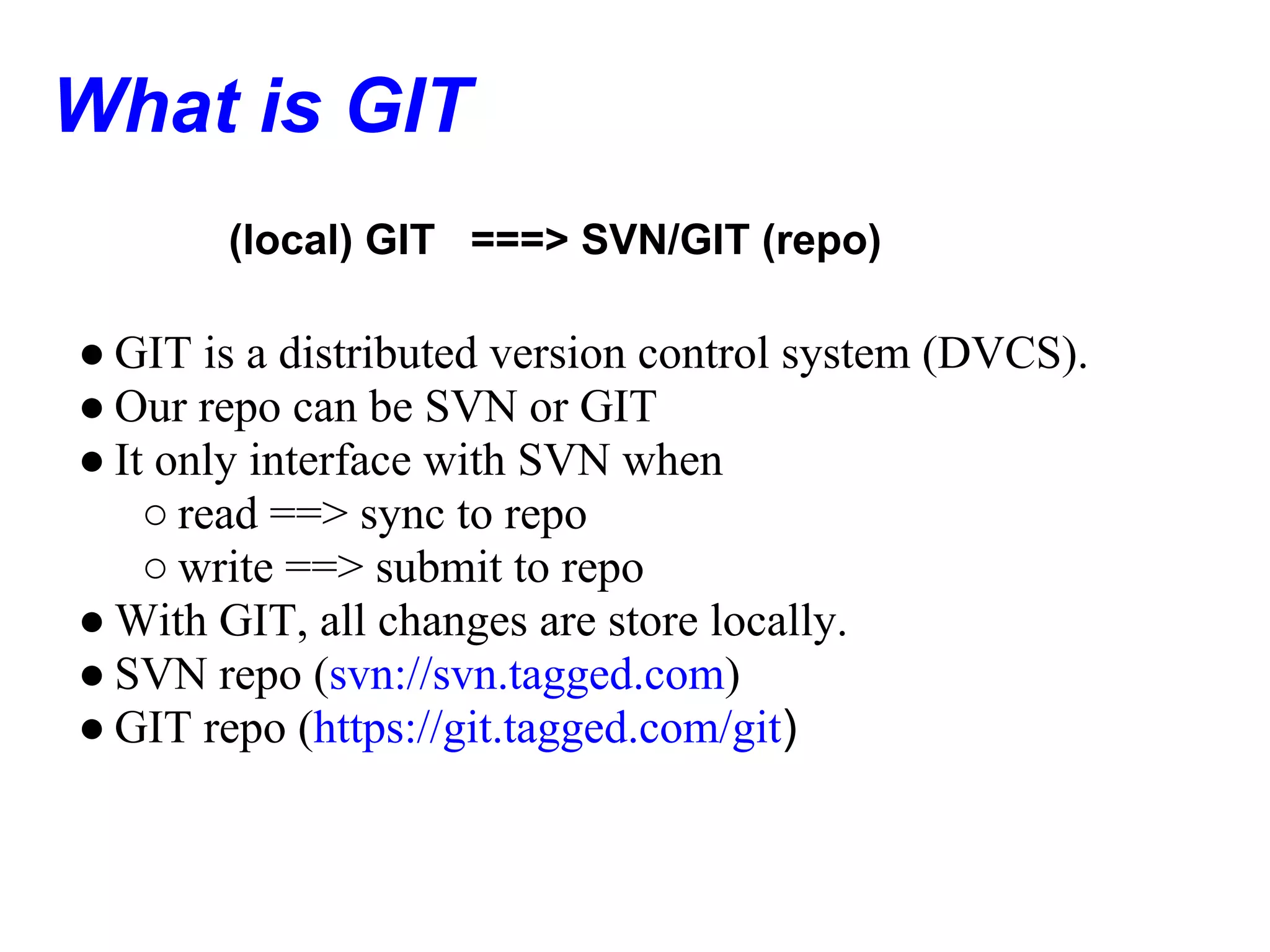 What is GIT
       (local) GIT ===> SVN/GIT (repo)

● GIT is a distributed version control system (DVCS).
● Our repo can be SVN or GIT
● It only interface with SVN when
    ○ read ==> sync to repo
    ○ write ==> submit to repo
● With GIT, all changes are store locally.
● SVN repo (svn://svn.tagged.com)
● GIT repo (https://git.tagged.com/git)
 