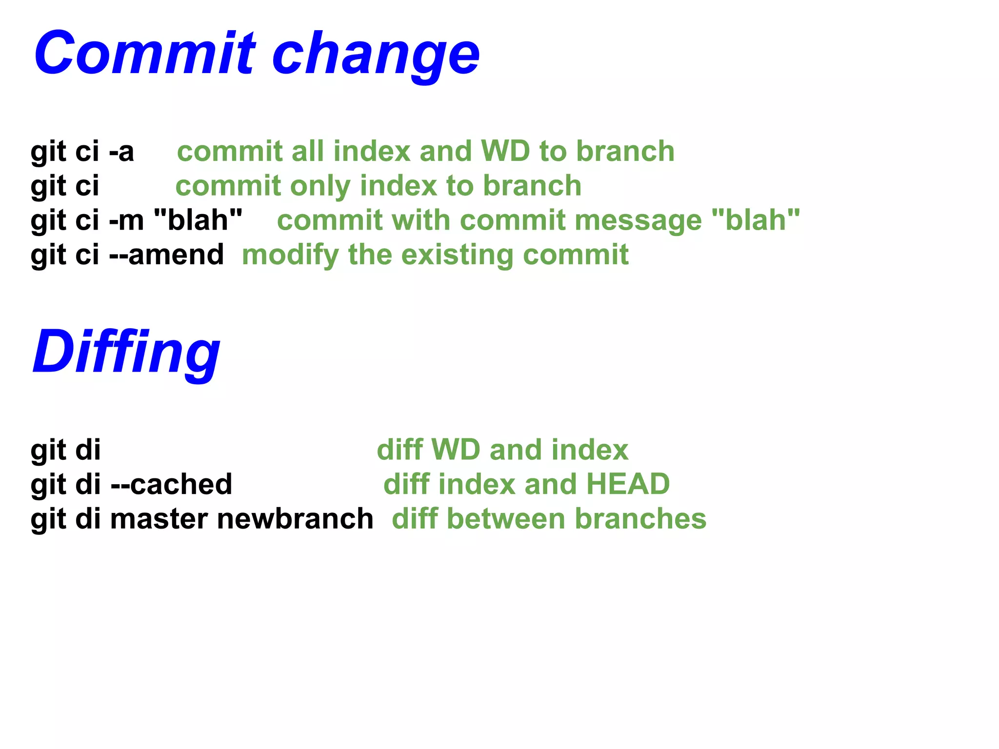 Commit change
git ci -a commit all index and WD to branch
git ci     commit only index to branch
git ci -m "blah" commit with commit message "blah"
git ci --amend modify the existing commit


Diffing
git di                 diff WD and index
git di --cached         diff index and HEAD
git di master newbranch diff between branches
 