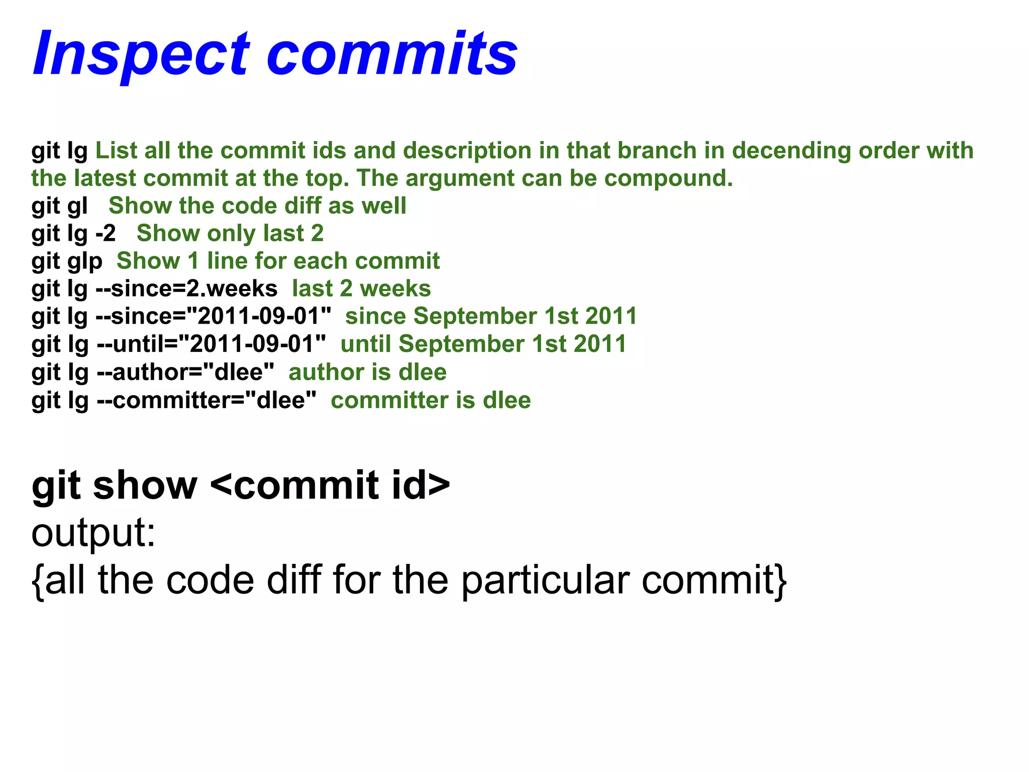 Inspect commits
git lg List all the commit ids and description in that branch in decending order with
the latest commit at the top. The argument can be compound.
git gl Show the code diff as well
git lg -2 Show only last 2
git glp Show 1 line for each commit
git lg --since=2.weeks last 2 weeks
git lg --since="2011-09-01" since September 1st 2011
git lg --until="2011-09-01" until September 1st 2011
git lg --author="dlee" author is dlee
git lg --committer="dlee" committer is dlee


git show <commit id>
output:
{all the code diff for the particular commit}
 