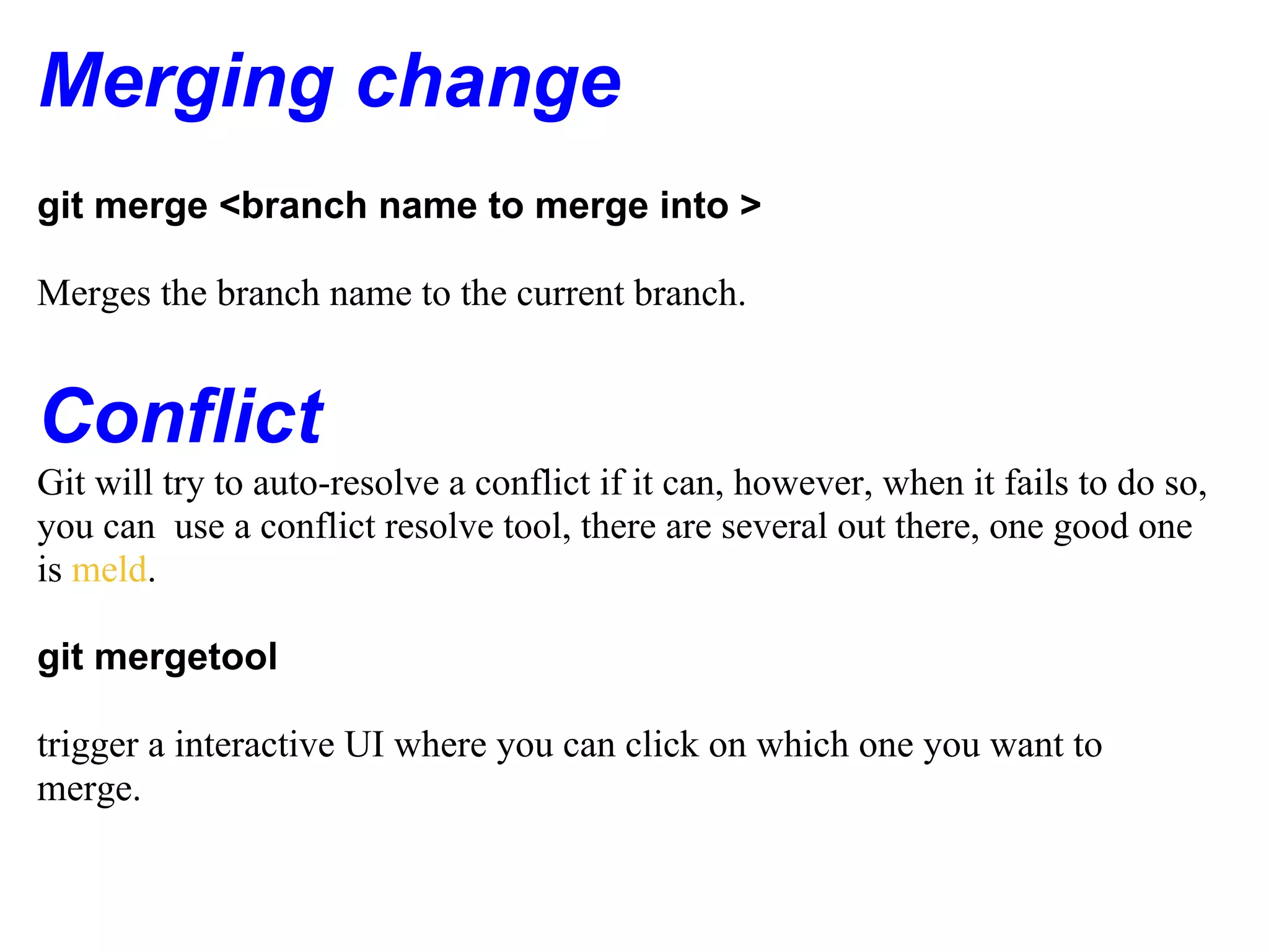 Merging change
git merge <branch name to merge into >

Merges the branch name to the current branch.


Conflict
Git will try to auto-resolve a conflict if it can, however, when it fails to do so,
you can use a conflict resolve tool, there are several out there, one good one
is meld.

git mergetool

trigger a interactive UI where you can click on which one you want to
merge.
 