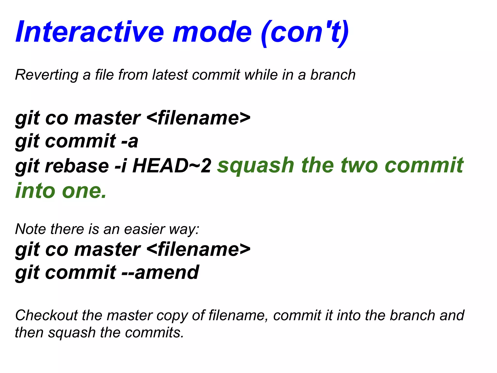 Interactive mode (con't)
Reverting a file from latest commit while in a branch


git co master <filename>
git commit -a
git rebase -i HEAD~2 squash the two commit
into one.
Note there is an easier way:
git co master <filename>
git commit --amend

Checkout the master copy of filename, commit it into the branch and
then squash the commits.
 