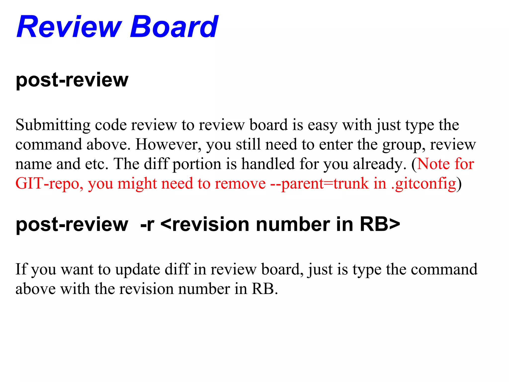 Review Board
post-review

Submitting code review to review board is easy with just type the
command above. However, you still need to enter the group, review
name and etc. The diff portion is handled for you already. (Note for
GIT-repo, you might need to remove --parent=trunk in .gitconfig)

post-review -r <revision number in RB>

If you want to update diff in review board, just is type the command
above with the revision number in RB.
 